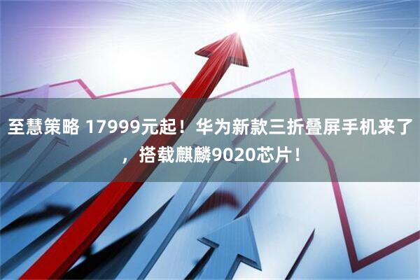 至慧策略 17999元起！华为新款三折叠屏手机来了，搭载麒麟9020芯片！