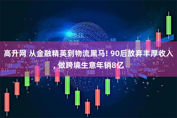 高升网 从金融精英到物流黑马! 90后放弃丰厚收入, 做跨境生意年销8亿