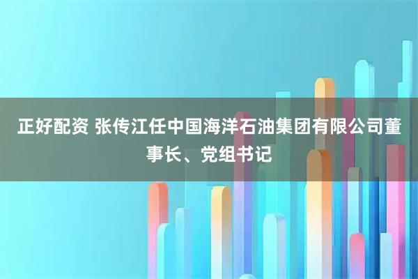 正好配资 张传江任中国海洋石油集团有限公司董事长、党组书记