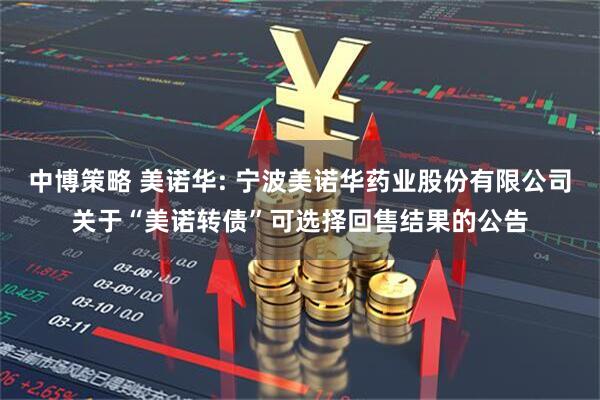 中博策略 美诺华: 宁波美诺华药业股份有限公司关于“美诺转债”可选择回售结果的公告