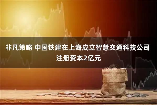 非凡策略 中国铁建在上海成立智慧交通科技公司 注册资本2亿元