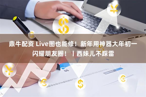 鼎牛配资 Live图也能修！新年用神器大年初一闪耀朋友圈！丨西妹儿不踩雷