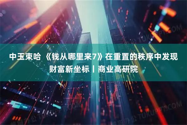 中玉束哈 《钱从哪里来7》在重置的秩序中发现财富新坐标丨商业高研院