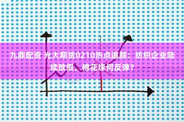 九鼎配资 光大期货0210热点追踪：纺织企业陆续放假，棉花缘何反弹？