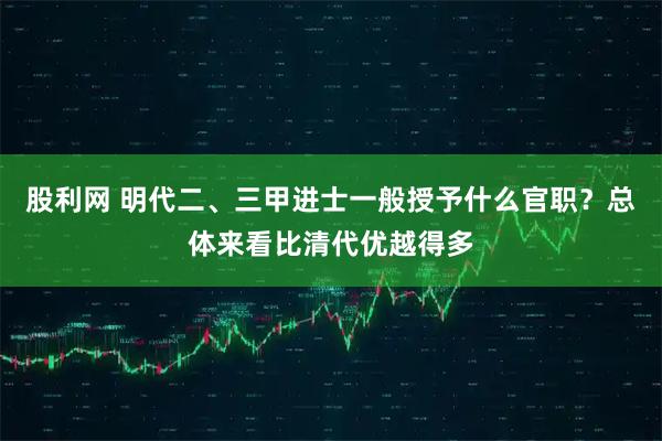 股利网 明代二、三甲进士一般授予什么官职？总体来看比清代优越得多