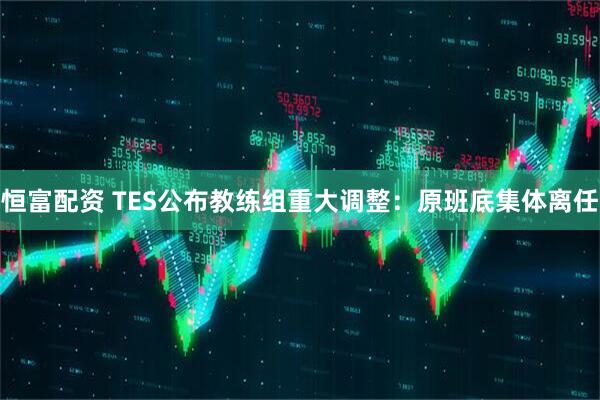 恒富配资 TES公布教练组重大调整：原班底集体离任