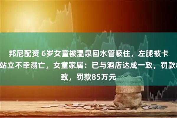 邦尼配资 6岁女童被温泉回水管吸住，左腿被卡住无法站立不幸溺亡，女童家属：已与酒店达成一致，罚款85万元