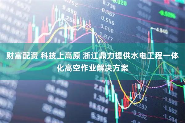财富配资 科技上高原 浙江鼎力提供水电工程一体化高空作业解决方案